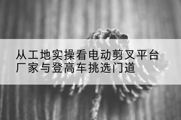常宁电动剪叉升降平台厂家-从工地实操看电动剪叉平台厂家与登高车挑选门道