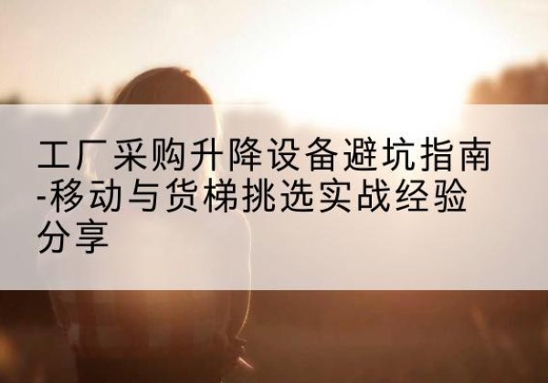 常宁移动式升降机怎么选-工厂采购升降设备避坑指南-移动与货梯挑选实战经验分享