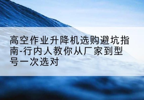 常宁升降平台厂家-高空作业升降机选购避坑指南-行内人教你从厂家到型号一次选对