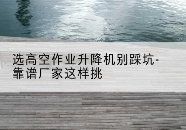 常宁剪叉式升降机厂家-选高空作业升降机别踩坑-靠谱厂家这样挑