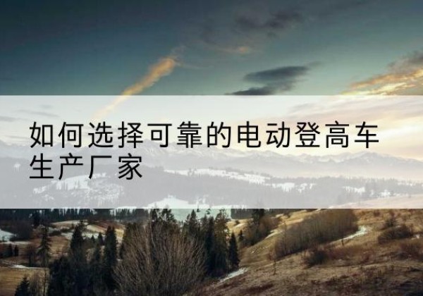 常宁电动登高车厂家-如何选择可靠的电动登高车生产厂家