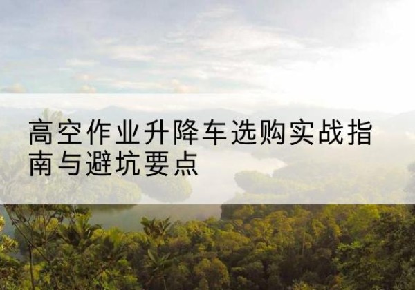 常宁升降车怎么选-高空作业升降车选购实战指南与避坑要点
