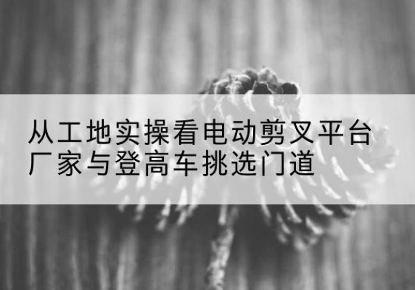 常宁电动剪叉升降平台厂家-从工地实操看电动剪叉平台厂家与登高车挑选门道