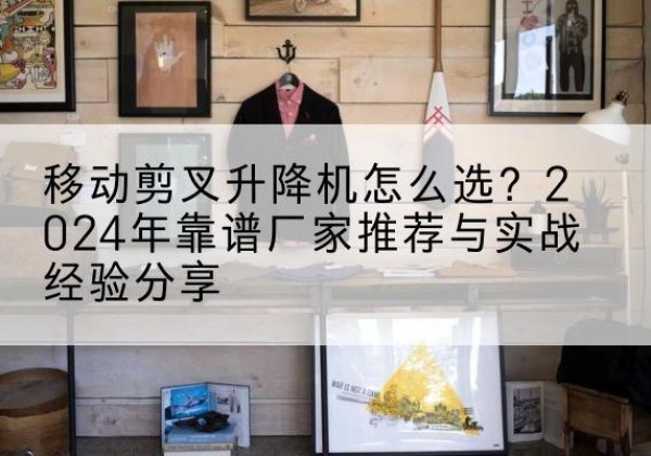 常宁升降平台厂家推荐-移动剪叉升降机怎么选？2024年靠谱厂家推荐与实战经验分享