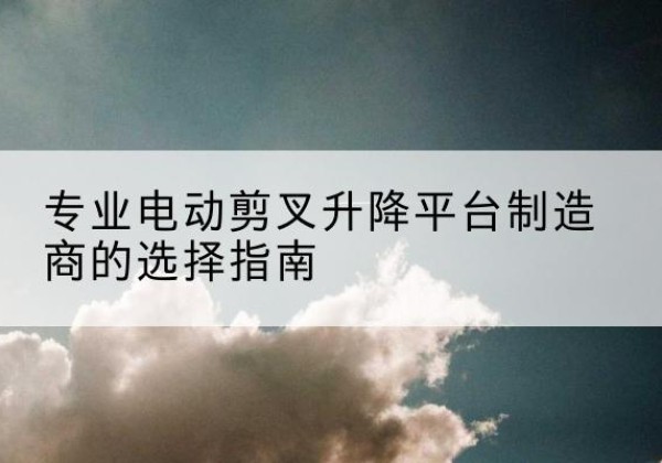 常宁电动剪叉升降平台厂家-专业电动剪叉升降平台制造商的选择指南